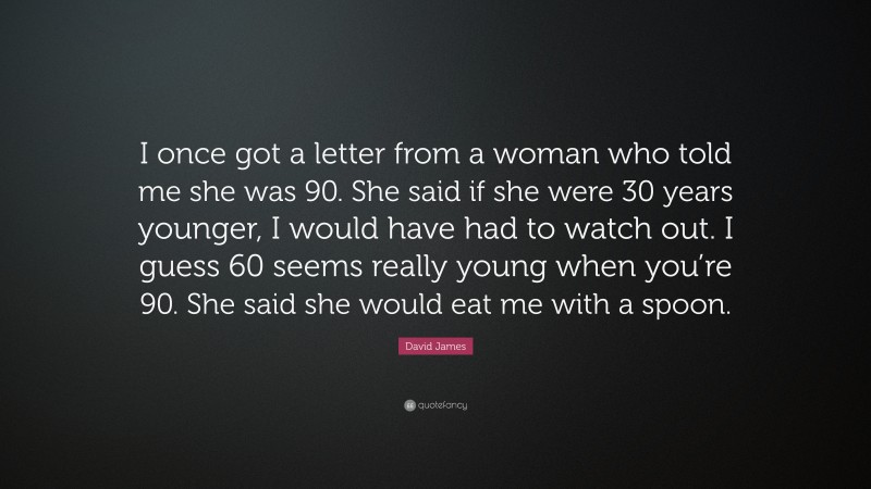 David James Quote: “I once got a letter from a woman who told me she was 90. She said if she were 30 years younger, I would have had to watch out. I guess 60 seems really young when you’re 90. She said she would eat me with a spoon.”
