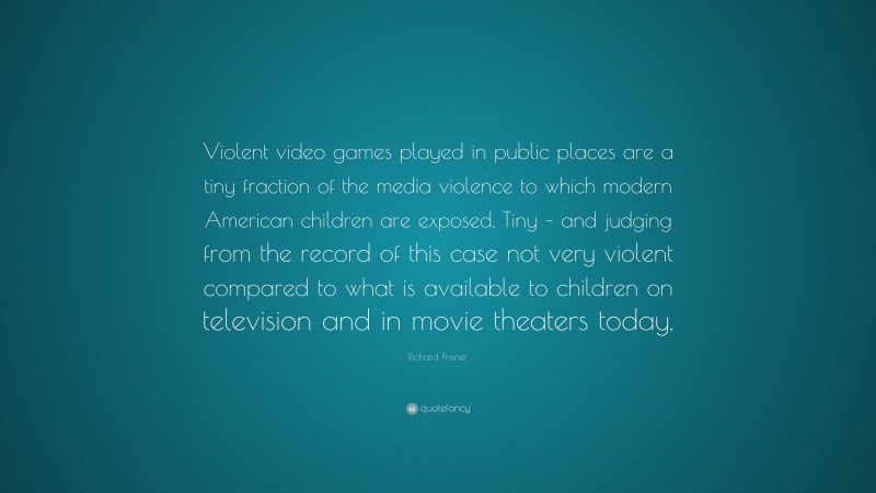 Richard Posner Quote: “Violent video games played in public places are a tiny fraction of the media violence to which modern American children are exposed. Tiny – and judging from the record of this case not very violent compared to what is available to children on television and in movie theaters today.”