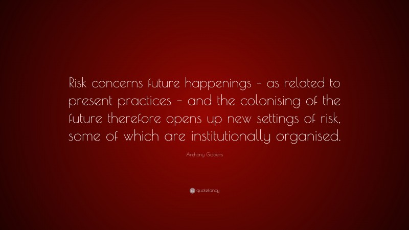 Anthony Giddens Quote: “Risk concerns future happenings – as related to present practices – and the colonising of the future therefore opens up new settings of risk, some of which are institutionally organised.”