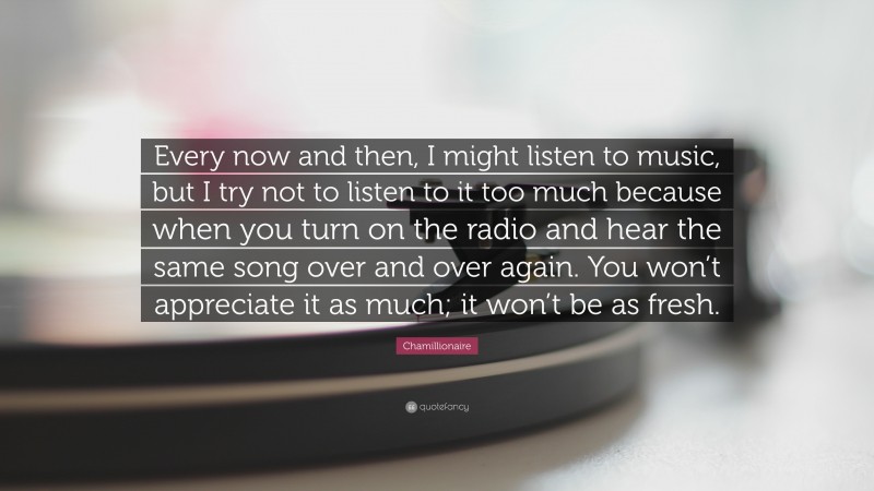 Chamillionaire Quote: “Every now and then, I might listen to music, but I try not to listen to it too much because when you turn on the radio and hear the same song over and over again. You won’t appreciate it as much; it won’t be as fresh.”
