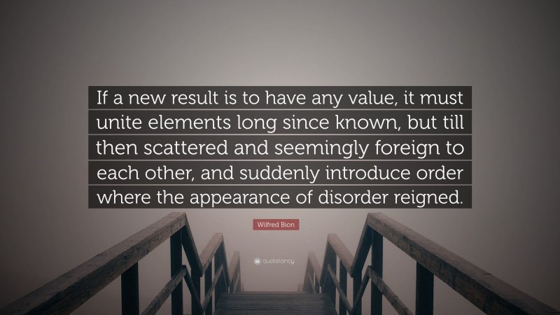 Wilfred Bion Quote: “If a new result is to have any value, it must unite elements long since known, but till then scattered and seemingly foreign to each other, and suddenly introduce order where the appearance of disorder reigned.”