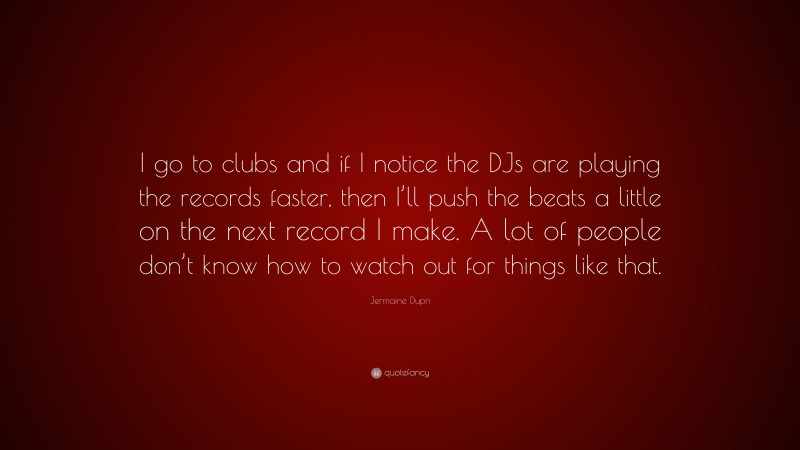 Jermaine Dupri Quote: “I go to clubs and if I notice the DJs are playing the records faster, then I’ll push the beats a little on the next record I make. A lot of people don’t know how to watch out for things like that.”
