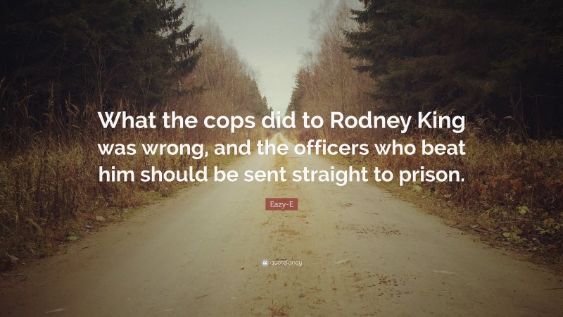 Eazy-E Quote: “What the cops did to Rodney King was wrong, and the officers who beat him should be sent straight to prison.”