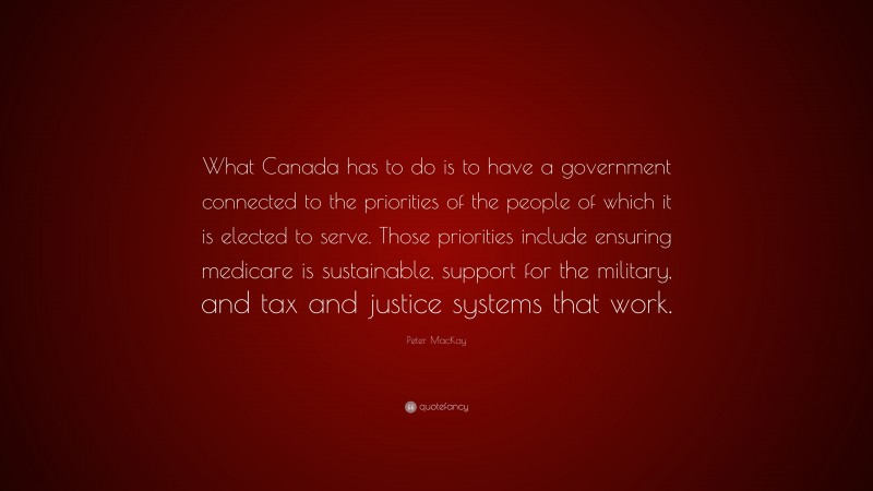 Peter MacKay Quote: “What Canada has to do is to have a government connected to the priorities of the people of which it is elected to serve. Those priorities include ensuring medicare is sustainable, support for the military, and tax and justice systems that work.”