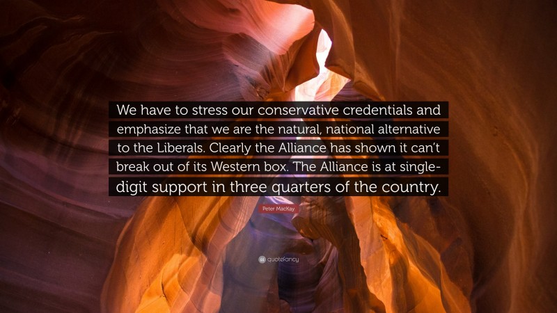 Peter MacKay Quote: “We have to stress our conservative credentials and emphasize that we are the natural, national alternative to the Liberals. Clearly the Alliance has shown it can’t break out of its Western box. The Alliance is at single-digit support in three quarters of the country.”