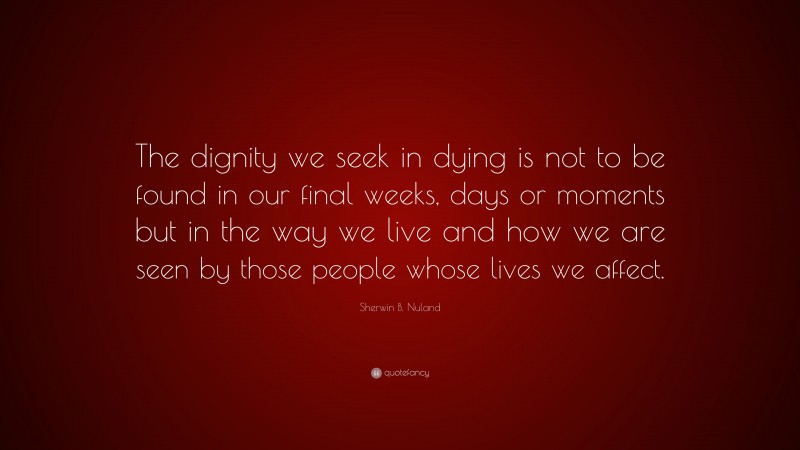 Sherwin B. Nuland Quote: “The dignity we seek in dying is not to be found in our final weeks, days or moments but in the way we live and how we are seen by those people whose lives we affect.”