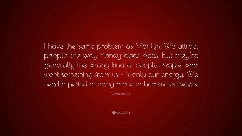 Montgomery Clift Quote: “I have the same problem as Marilyn. We attract people the way honey does bees, but they’re generally the wrong kind of people. People who want something from us – if only our energy. We need a period of being alone to become ourselves.”