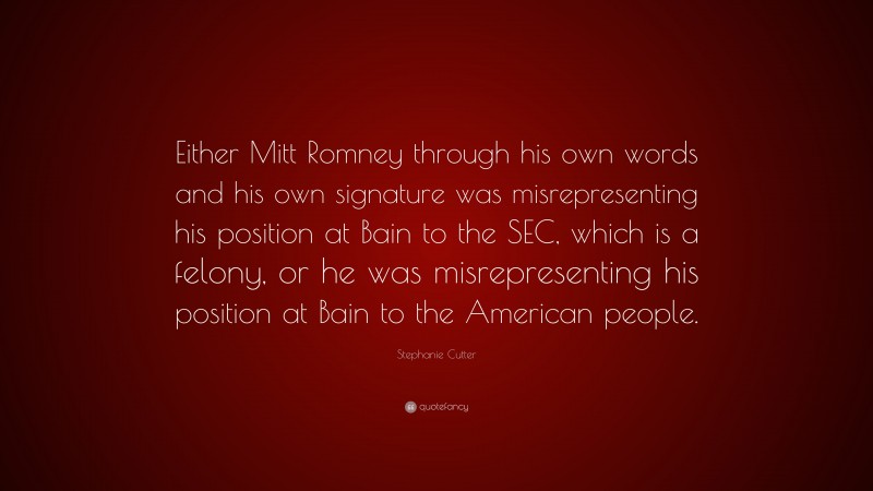 Stephanie Cutter Quote: “Either Mitt Romney through his own words and his own signature was misrepresenting his position at Bain to the SEC, which is a felony, or he was misrepresenting his position at Bain to the American people.”