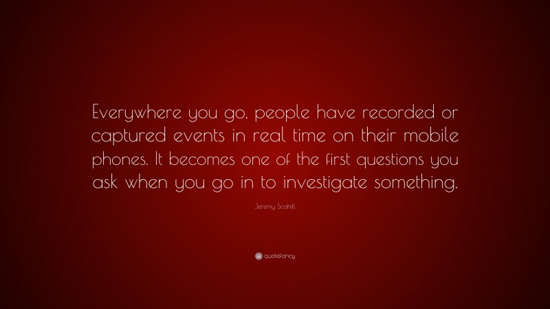 Jeremy Scahill Quote: “Everywhere you go, people have recorded or captured events in real time on their mobile phones. It becomes one of the first questions you ask when you go in to investigate something.”