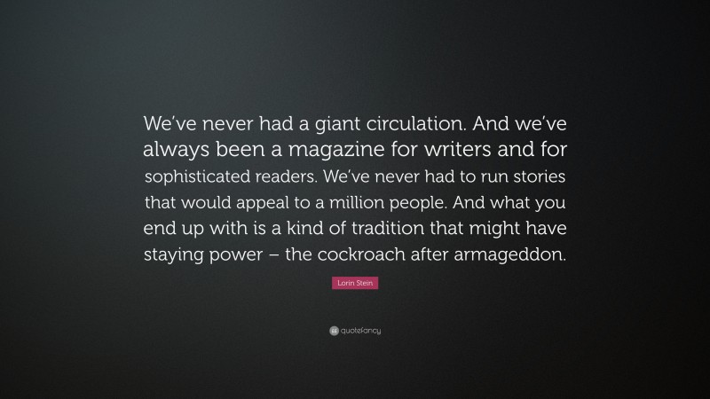 Lorin Stein Quote: “We’ve never had a giant circulation. And we’ve always been a magazine for writers and for sophisticated readers. We’ve never had to run stories that would appeal to a million people. And what you end up with is a kind of tradition that might have staying power – the cockroach after armageddon.”
