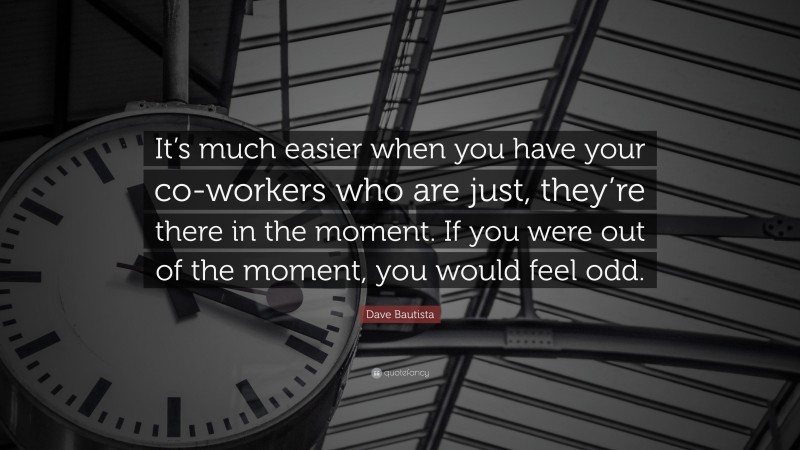 Dave Bautista Quote: “It’s much easier when you have your co-workers who are just, they’re there in the moment. If you were out of the moment, you would feel odd.”