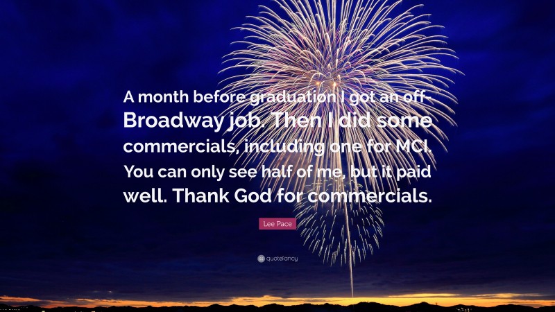 Lee Pace Quote: “A month before graduation I got an off-Broadway job. Then I did some commercials, including one for MCI. You can only see half of me, but it paid well. Thank God for commercials.”