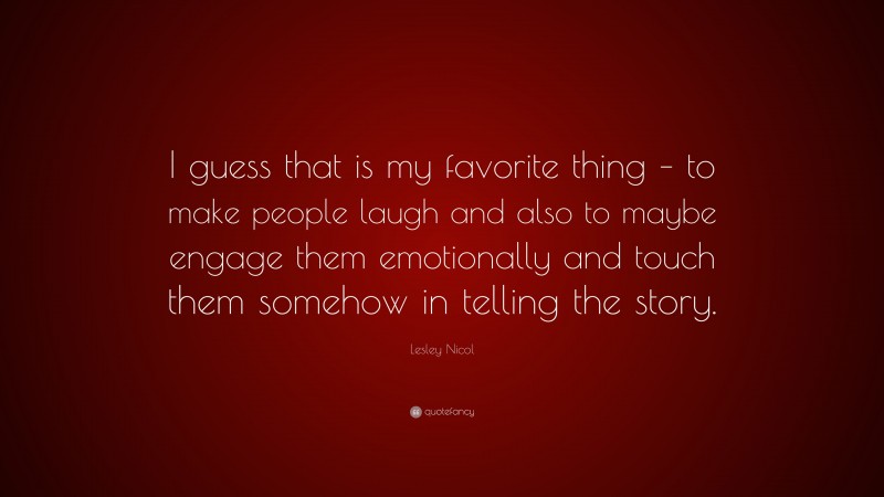 Lesley Nicol Quote: “I guess that is my favorite thing – to make people laugh and also to maybe engage them emotionally and touch them somehow in telling the story.”