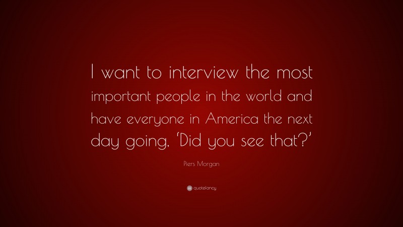 Piers Morgan Quote: “I want to interview the most important people in the world and have everyone in America the next day going, ‘Did you see that?’”