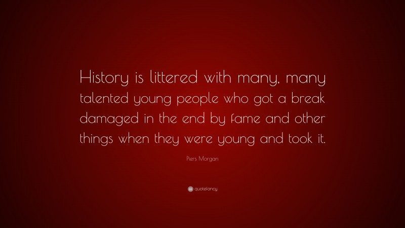 Piers Morgan Quote: “History is littered with many, many talented young people who got a break damaged in the end by fame and other things when they were young and took it.”