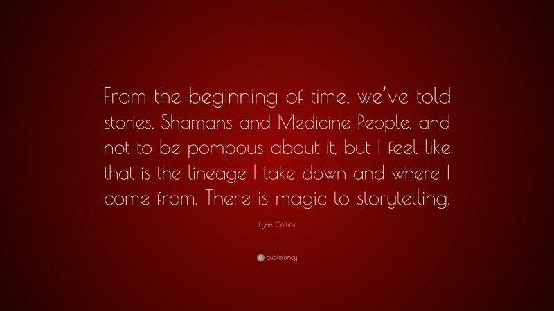 Lynn Collins Quote: “From the beginning of time, we’ve told stories, Shamans and Medicine People, and not to be pompous about it, but I feel like that is the lineage I take down and where I come from. There is magic to storytelling.”