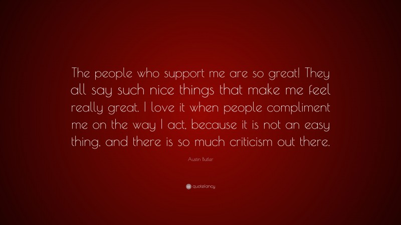 Austin Butler Quote: “The people who support me are so great! They all say such nice things that make me feel really great. I love it when people compliment me on the way I act, because it is not an easy thing, and there is so much criticism out there.”