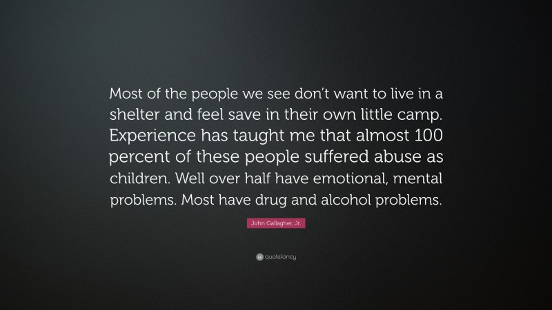 John Gallagher, Jr. Quote: “Most of the people we see don’t want to live in a shelter and feel save in their own little camp. Experience has taught me that almost 100 percent of these people suffered abuse as children. Well over half have emotional, mental problems. Most have drug and alcohol problems.”