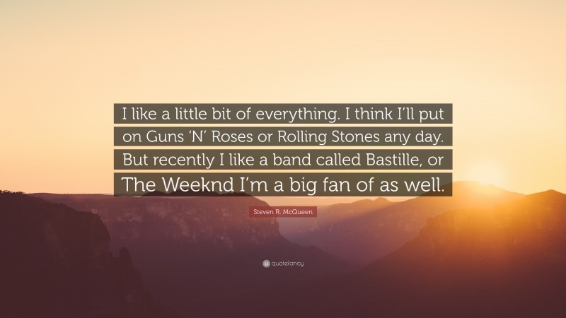 Steven R. McQueen Quote: “I like a little bit of everything. I think I’ll put on Guns ‘N’ Roses or Rolling Stones any day. But recently I like a band called Bastille, or The Weeknd I’m a big fan of as well.”