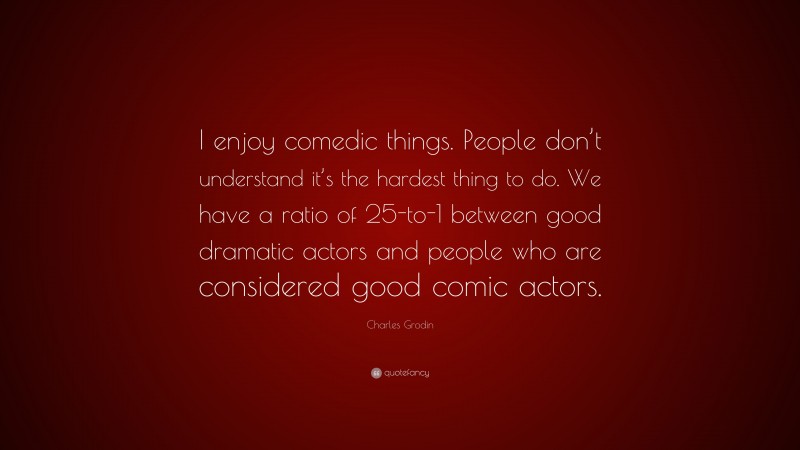 Charles Grodin Quote: “I enjoy comedic things. People don’t understand it’s the hardest thing to do. We have a ratio of 25-to-1 between good dramatic actors and people who are considered good comic actors.”