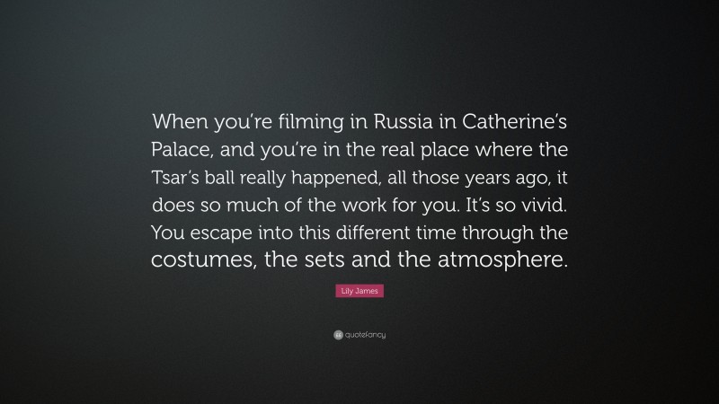 Lily James Quote: “When you’re filming in Russia in Catherine’s Palace, and you’re in the real place where the Tsar’s ball really happened, all those years ago, it does so much of the work for you. It’s so vivid. You escape into this different time through the costumes, the sets and the atmosphere.”