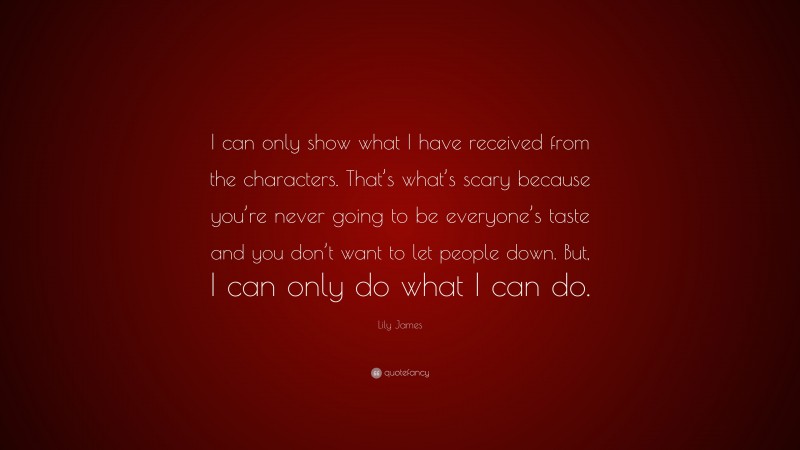 Lily James Quote: “I can only show what I have received from the characters. That’s what’s scary because you’re never going to be everyone’s taste and you don’t want to let people down. But, I can only do what I can do.”