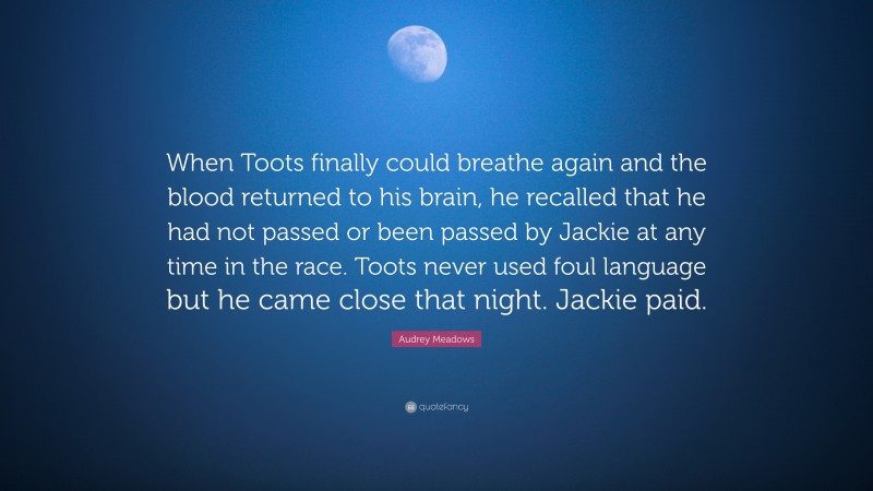 Audrey Meadows Quote: “When Toots finally could breathe again and the blood returned to his brain, he recalled that he had not passed or been passed by Jackie at any time in the race. Toots never used foul language but he came close that night. Jackie paid.”