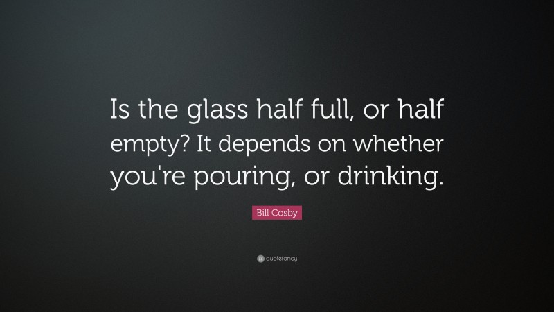 Bill Cosby Quote: “Is the glass half full, or half empty?  It depends on whether you're pouring, or drinking.”