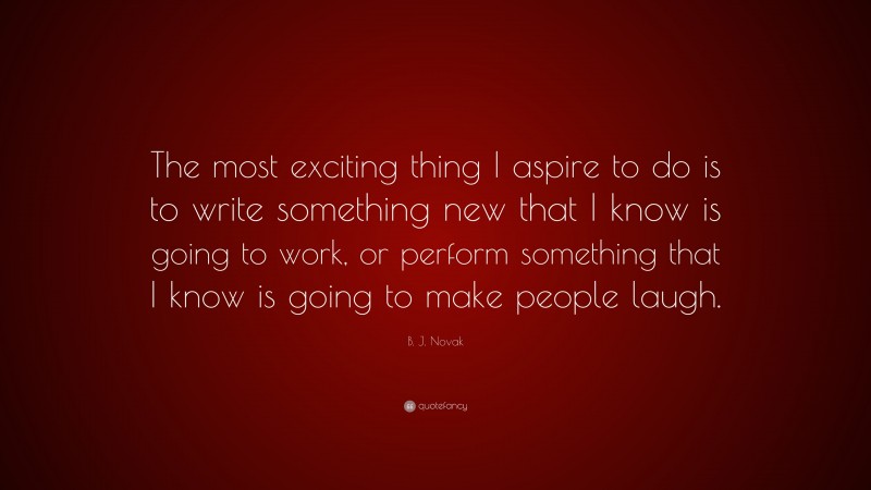 B. J. Novak Quote: “The most exciting thing I aspire to do is to write something new that I know is going to work, or perform something that I know is going to make people laugh.”