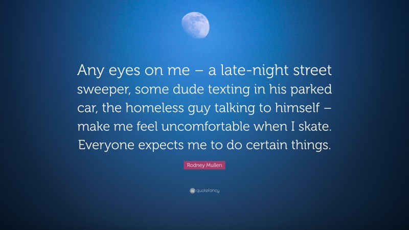 Rodney Mullen Quote: “Any eyes on me – a late-night street sweeper, some dude texting in his parked car, the homeless guy talking to himself – make me feel uncomfortable when I skate. Everyone expects me to do certain things.”