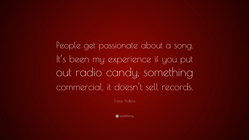 Trace Adkins Quote: “People get passionate about a song. It’s been my experience if you put out radio candy, something commercial, it doesn’t sell records.”