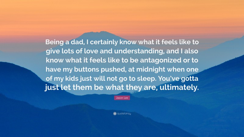 Jason Lee Quote: “Being a dad, I certainly know what it feels like to give lots of love and understanding, and I also know what it feels like to be antagonized or to have my buttons pushed, at midnight when one of my kids just will not go to sleep. You’ve gotta just let them be what they are, ultimately.”