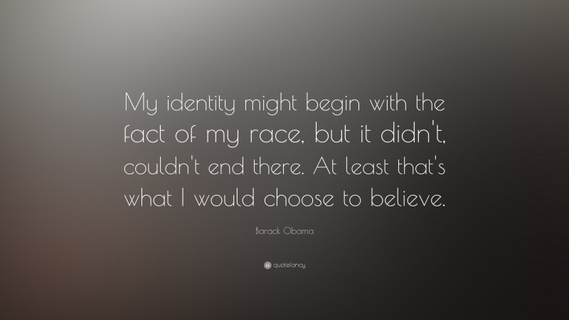 Barack Obama Quote: “My identity might begin with the fact of my race, but it didn't, couldn't end there.  At least that's what I would choose to believe.”