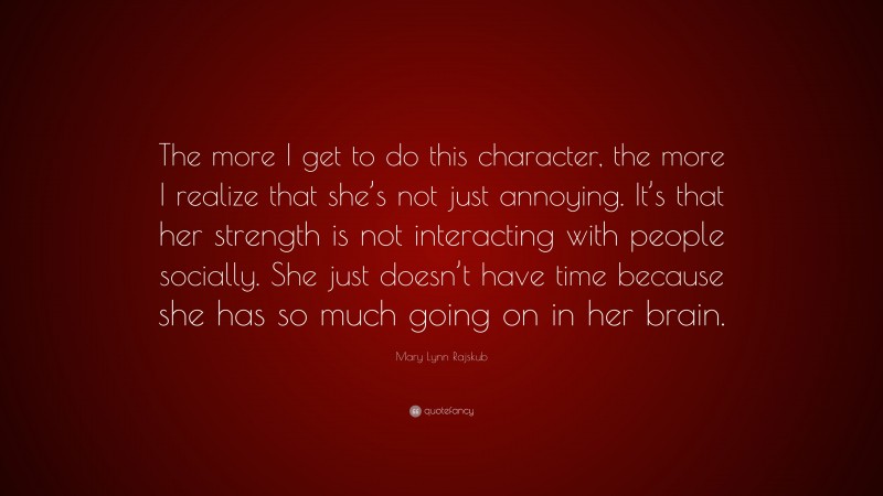 Mary Lynn Rajskub Quote: “The more I get to do this character, the more I realize that she’s not just annoying. It’s that her strength is not interacting with people socially. She just doesn’t have time because she has so much going on in her brain.”