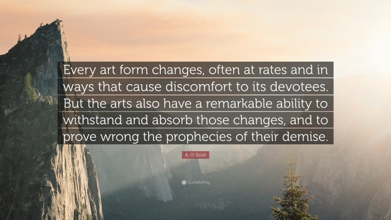 A. O. Scott Quote: “Every art form changes, often at rates and in ways that cause discomfort to its devotees. But the arts also have a remarkable ability to withstand and absorb those changes, and to prove wrong the prophecies of their demise.”