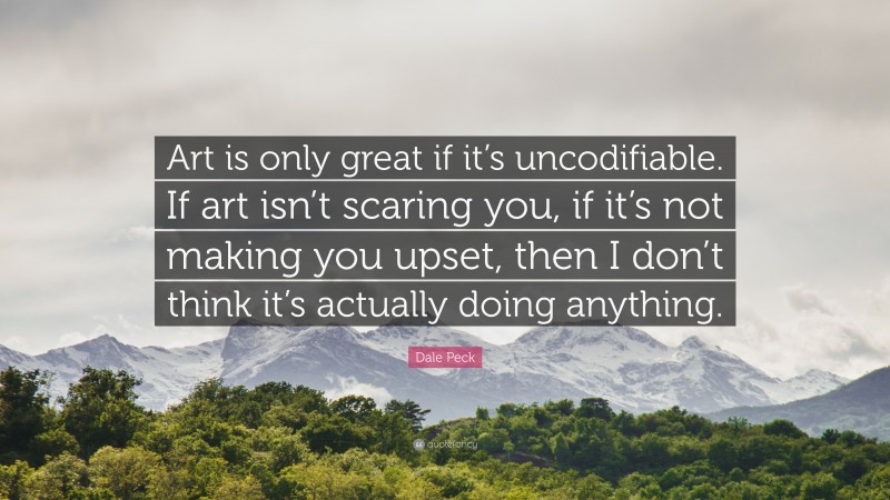 Dale Peck Quote: “Art is only great if it’s uncodifiable. If art isn’t scaring you, if it’s not making you upset, then I don’t think it’s actually doing anything.”