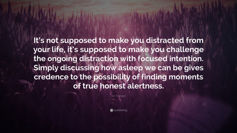 Dan Mangan Quote: “It’s not supposed to make you distracted from your life, it’s supposed to make you challenge the ongoing distraction with focused intention. Simply discussing how asleep we can be gives credence to the possibility of finding moments of true honest alertness.”