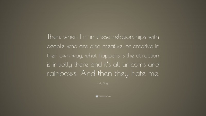 Lady Gaga Quote: “Then, when I’m in these relationships with people who are also creative, or creative in their own way, what happens is the attraction is initially there and it’s all unicorns and rainbows. And then they hate me.”