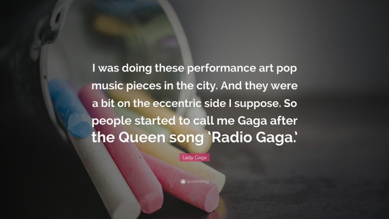 Lady Gaga Quote: “I was doing these performance art pop music pieces in the city. And they were a bit on the eccentric side I suppose. So people started to call me Gaga after the Queen song ‘Radio Gaga.’”