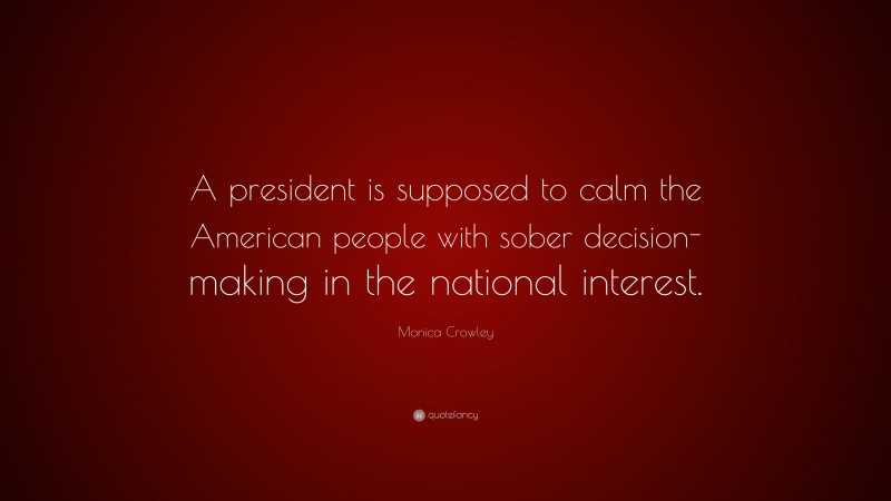 Monica Crowley Quote: “A president is supposed to calm the American people with sober decision-making in the national interest.”