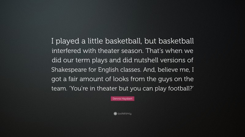 Dennis Haysbert Quote: “I played a little basketball, but basketball interfered with theater season. That’s when we did our term plays and did nutshell versions of Shakespeare for English classes. And, believe me, I got a fair amount of looks from the guys on the team. ‘You’re in theater but you can play football?’”
