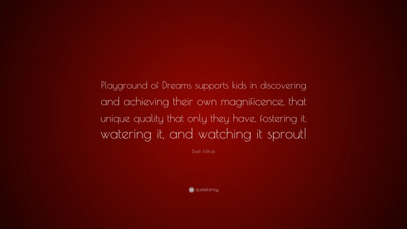 Dash Mihok Quote: “Playground of Dreams supports kids in discovering and achieving their own magnificence, that unique quality that only they have, fostering it, watering it, and watching it sprout!”