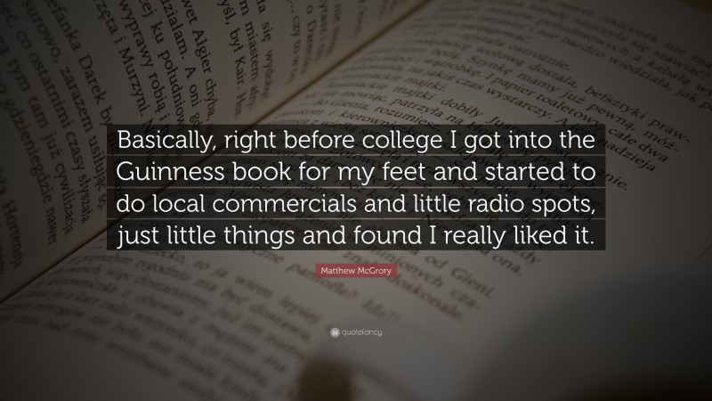Matthew McGrory Quote: “Basically, right before college I got into the Guinness book for my feet and started to do local commercials and little radio spots, just little things and found I really liked it.”