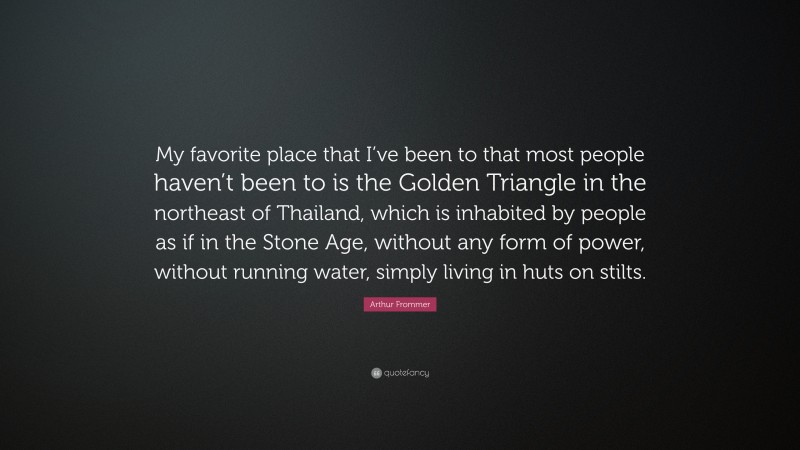 Arthur Frommer Quote: “My favorite place that I’ve been to that most people haven’t been to is the Golden Triangle in the northeast of Thailand, which is inhabited by people as if in the Stone Age, without any form of power, without running water, simply living in huts on stilts.”