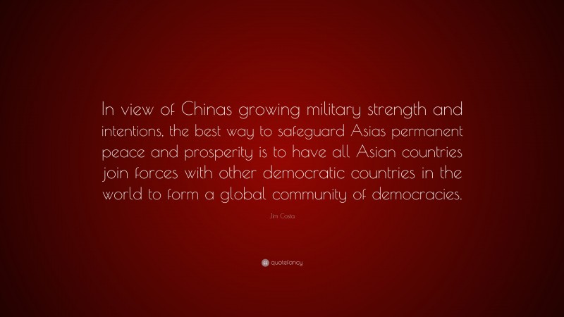 Jim Costa Quote: “In view of Chinas growing military strength and intentions, the best way to safeguard Asias permanent peace and prosperity is to have all Asian countries join forces with other democratic countries in the world to form a global community of democracies.”