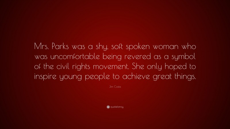 Jim Costa Quote: “Mrs. Parks was a shy, soft spoken woman who was uncomfortable being revered as a symbol of the civil rights movement. She only hoped to inspire young people to achieve great things.”
