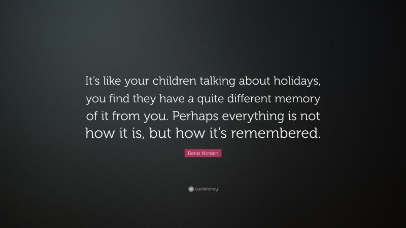 Denis Norden Quote: “It’s like your children talking about holidays, you find they have a quite different memory of it from you. Perhaps everything is not how it is, but how it’s remembered.”