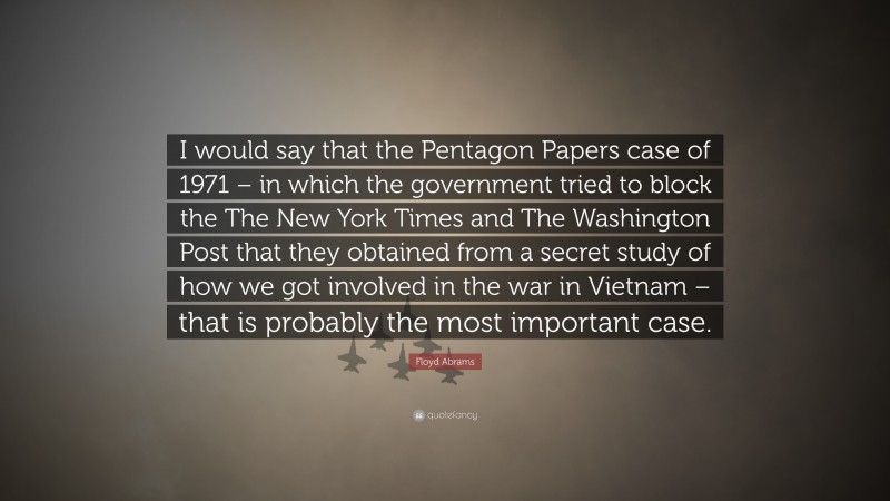 Floyd Abrams Quote: “I would say that the Pentagon Papers case of 1971 – in which the government tried to block the The New York Times and The Washington Post that they obtained from a secret study of how we got involved in the war in Vietnam – that is probably the most important case.”