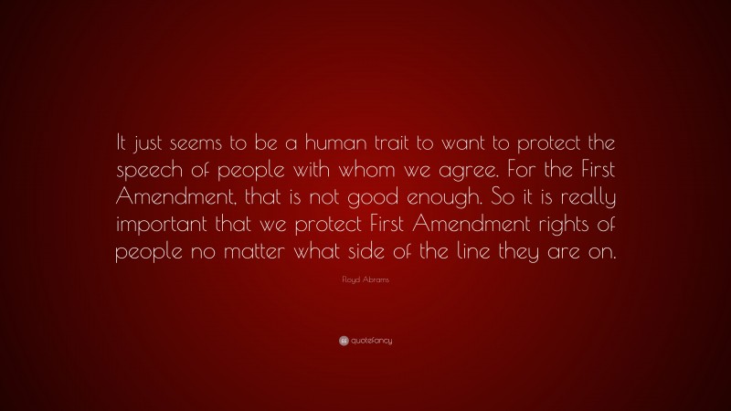 Floyd Abrams Quote: “It just seems to be a human trait to want to protect the speech of people with whom we agree. For the First Amendment, that is not good enough. So it is really important that we protect First Amendment rights of people no matter what side of the line they are on.”