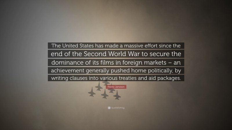 Fredric Jameson Quote: “The United States has made a massive effort since the end of the Second World War to secure the dominance of its films in foreign markets – an achievement generally pushed home politically, by writing clauses into various treaties and aid packages.”